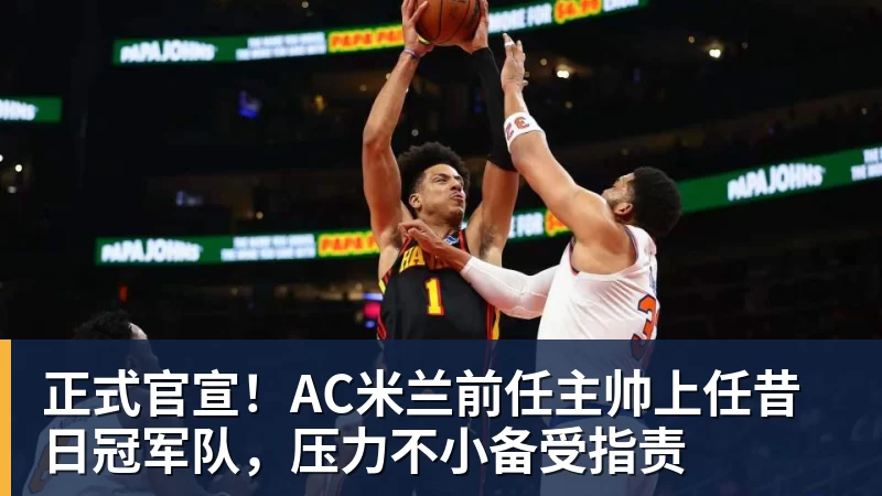 开运体育正式官宣！AC米兰前任主帅上任昔日冠军队，压力不小备受指责
