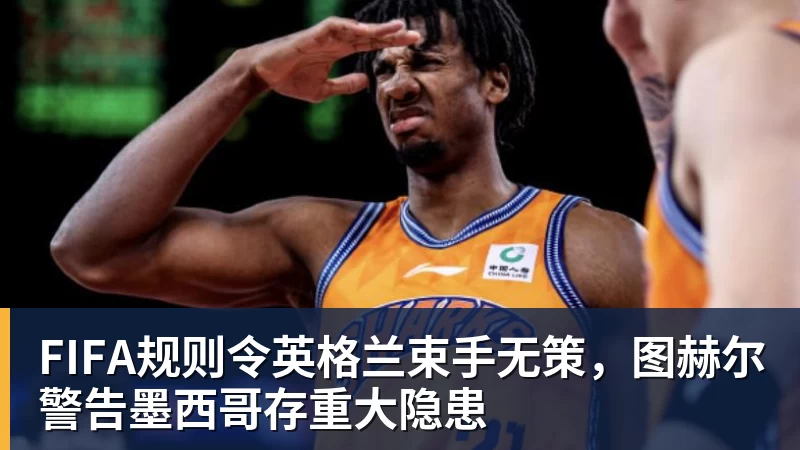 开运体育FIFA规则令英格兰束手无策，图赫尔警告墨西哥存重大隐患