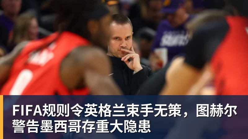 开运体育FIFA规则令英格兰束手无策，图赫尔警告墨西哥存重大隐患