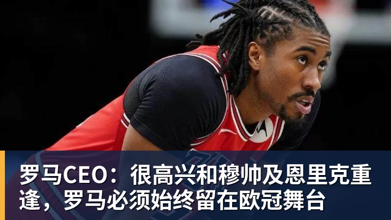 开运体育罗马CEO：很高兴和穆帅及恩里克重逢，罗马必须始终留在欧冠舞台